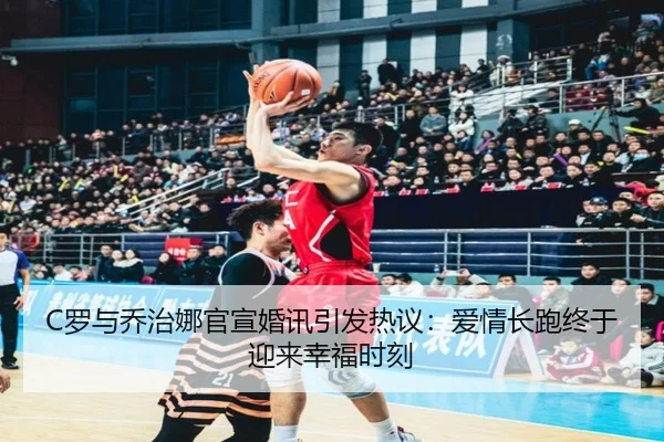C罗与乔治娜官宣婚讯引发热议：爱情长跑终于迎来幸福时刻